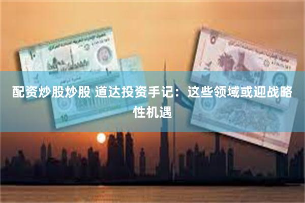 配资炒股炒股 道达投资手记：这些领域或迎战略性机遇