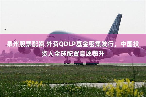泉州股票配资 外资QDLP基金密集发行，中国投资人全球配置意愿攀升