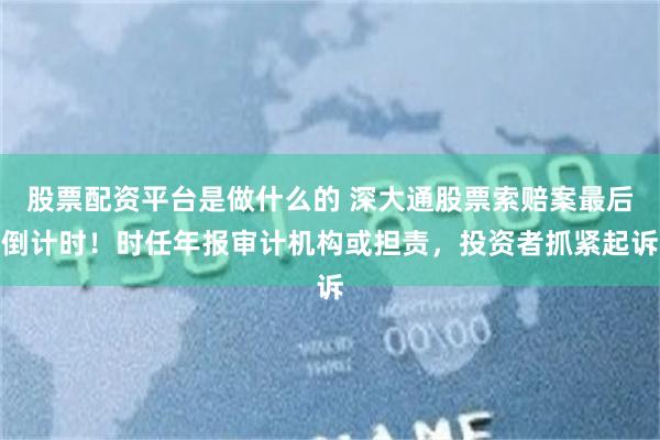 股票配资平台是做什么的 深大通股票索赔案最后倒计时！时任年报审计机构或担责，投资者抓紧起诉