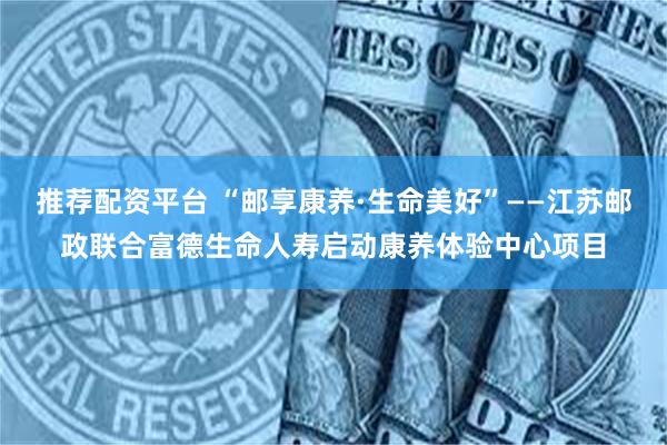 推荐配资平台 “邮享康养·生命美好”——江苏邮政联合富德生命人寿启动康养体验中心项目