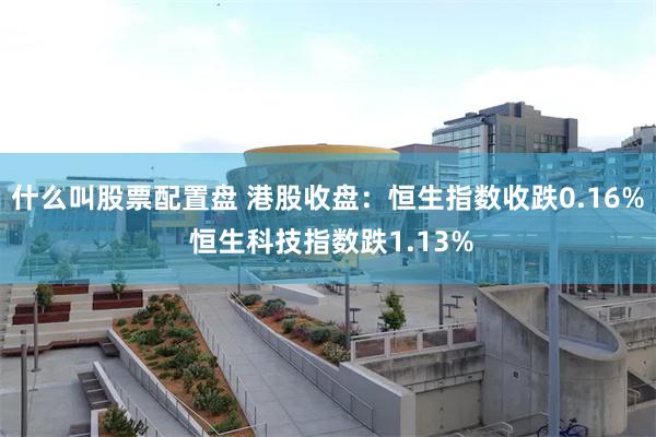 什么叫股票配置盘 港股收盘：恒生指数收跌0.16% 恒生科技指数跌1.13%