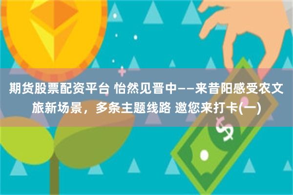 期货股票配资平台 怡然见晋中——来昔阳感受农文旅新场景，多条主题线路 邀您来打卡(一)