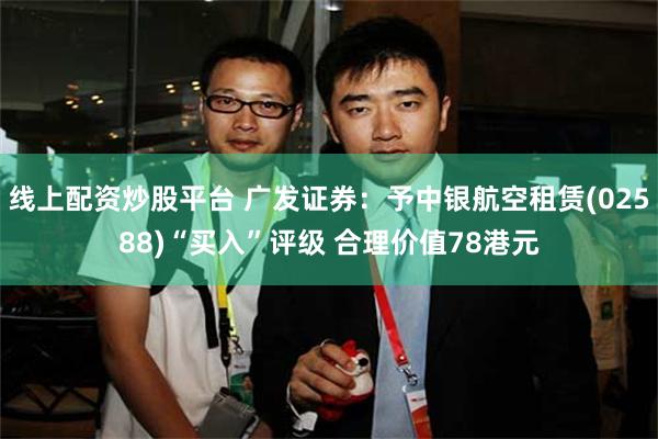 线上配资炒股平台 广发证券：予中银航空租赁(02588)“买入”评级 合理价值78港元