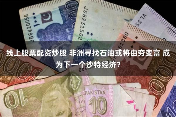 线上股票配资炒股 非洲寻找石油或将由穷变富 成为下一个沙特经济？