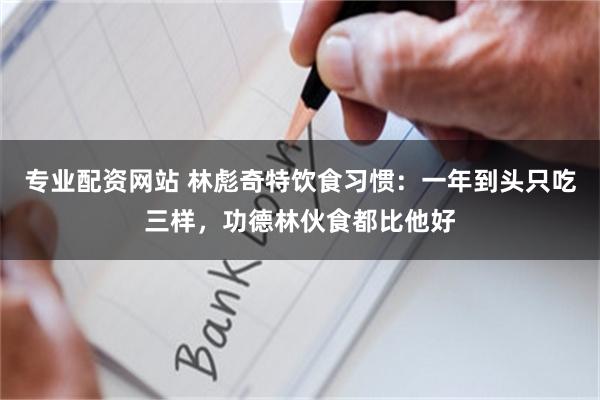 专业配资网站 林彪奇特饮食习惯：一年到头只吃三样，功德林伙食都比他好