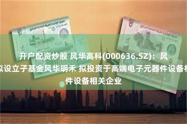 开户配资炒股 风华高科(000636.SZ)：风华中新拟设立子基金风华明禾 拟投资于高端电子元器件设备相关企业