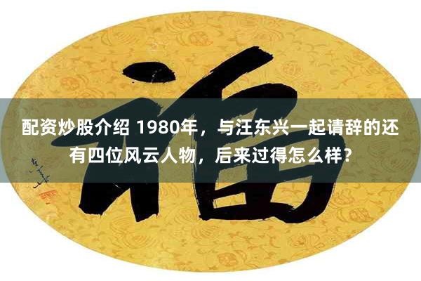 配资炒股介绍 1980年，与汪东兴一起请辞的还有四位风云人物，后来过得怎么样？