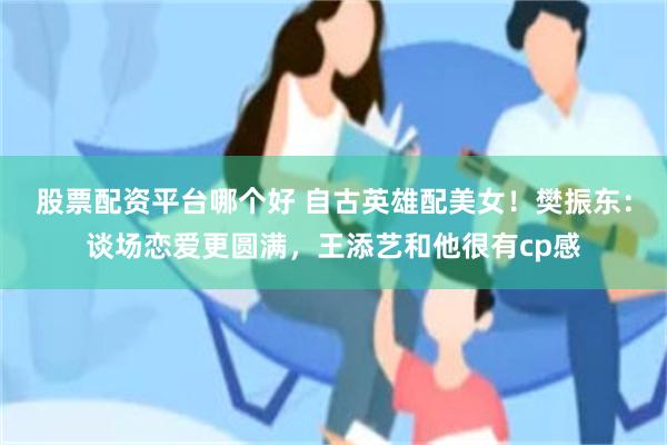 股票配资平台哪个好 自古英雄配美女！樊振东：谈场恋爱更圆满，王添艺和他很有cp感