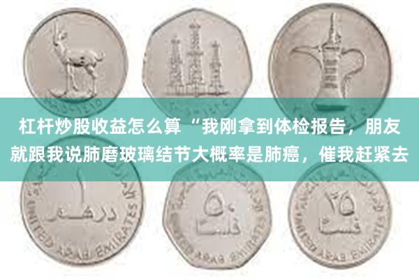 杠杆炒股收益怎么算 “我刚拿到体检报告，朋友就跟我说肺磨玻璃结节大概率是肺癌，催我赶紧去