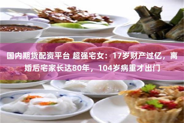 国内期货配资平台 超强宅女：17岁财产过亿，离婚后宅家长达80年，104岁病重才出门