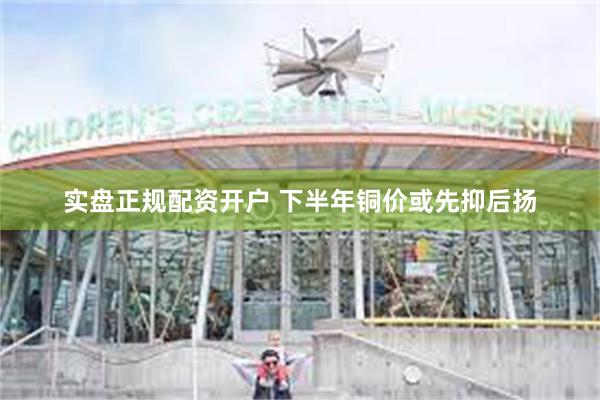 实盘正规配资开户 下半年铜价或先抑后扬