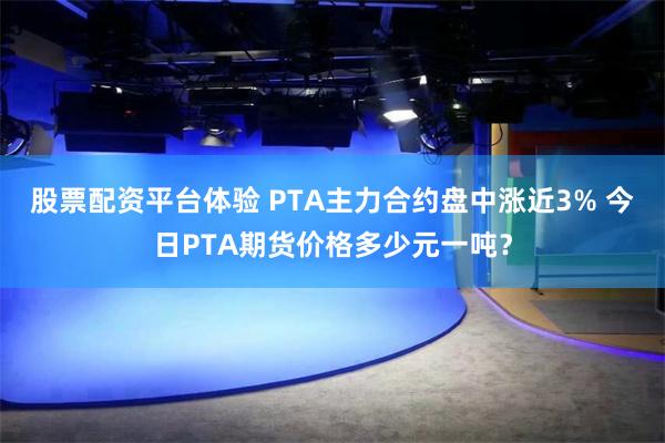 股票配资平台体验 PTA主力合约盘中涨近3% 今日PTA期货价格多少元一吨？