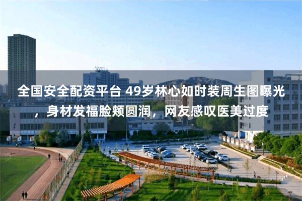 全国安全配资平台 49岁林心如时装周生图曝光，身材发福脸颊圆润，网友感叹医美过度