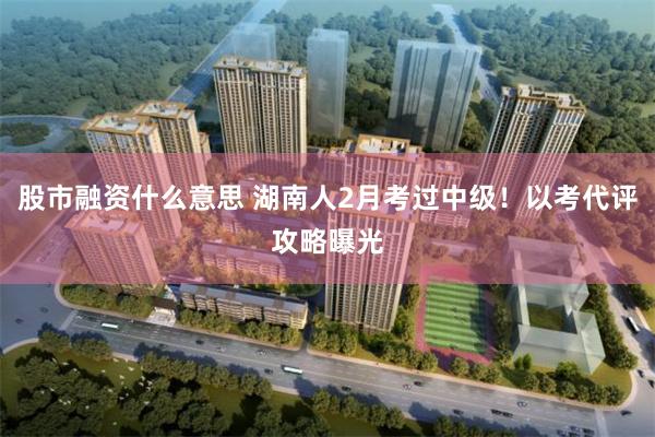 股市融资什么意思 湖南人2月考过中级！以考代评攻略曝光