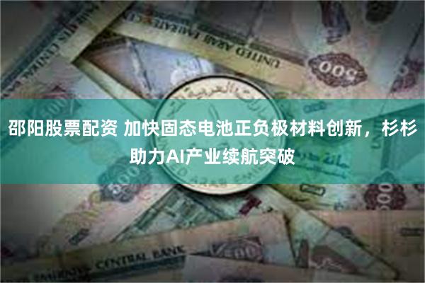邵阳股票配资 加快固态电池正负极材料创新，杉杉助力AI产业续航突破