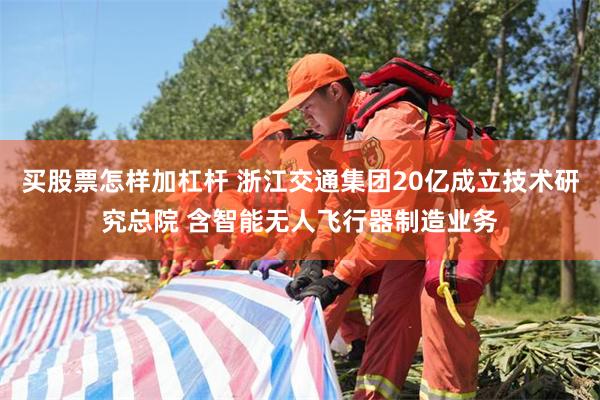 买股票怎样加杠杆 浙江交通集团20亿成立技术研究总院 含智能无人飞行器制造业务