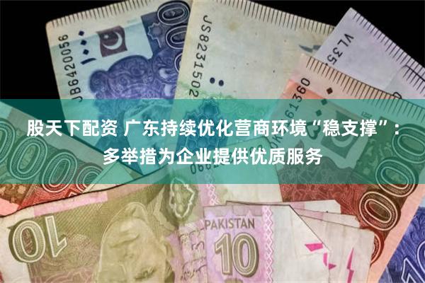 股天下配资 广东持续优化营商环境“稳支撑”：多举措为企业提供优质服务