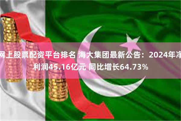网上股票配资平台排名 海大集团最新公告：2024年净利润45.16亿元 同比增长64.73%