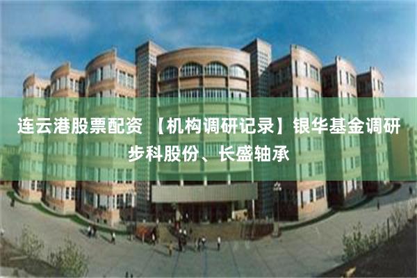 连云港股票配资 【机构调研记录】银华基金调研步科股份、长盛轴承