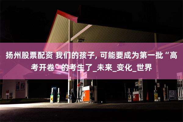 扬州股票配资 我们的孩子, 可能要成为第一批“高考开卷”的考生了_未来_变化_世界