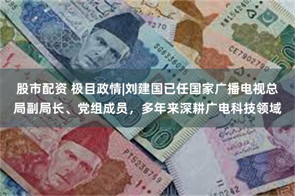 股市配资 极目政情|刘建国已任国家广播电视总局副局长、党组成员，多年来深耕广电科技领域