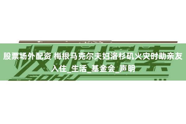 股票场外配资 梅根马克尔夫妇洛杉矶火灾时助亲友入住_生活_基金会_声明