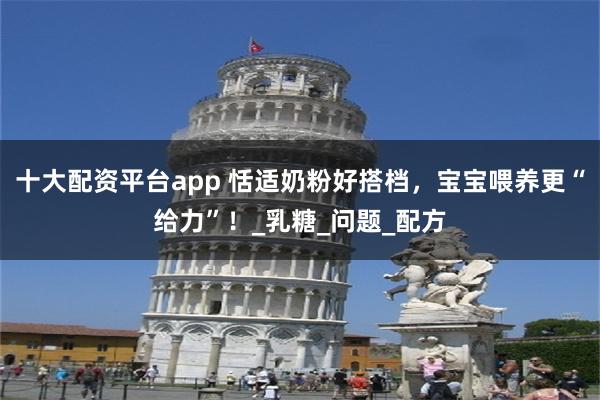十大配资平台app 恬适奶粉好搭档，宝宝喂养更“给力”！_乳糖_问题_配方