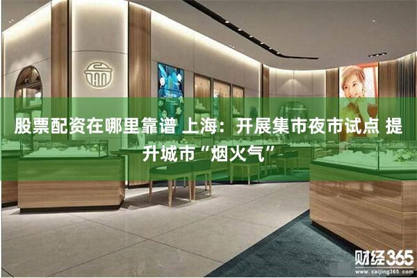 股票配资在哪里靠谱 上海：开展集市夜市试点 提升城市“烟火气”