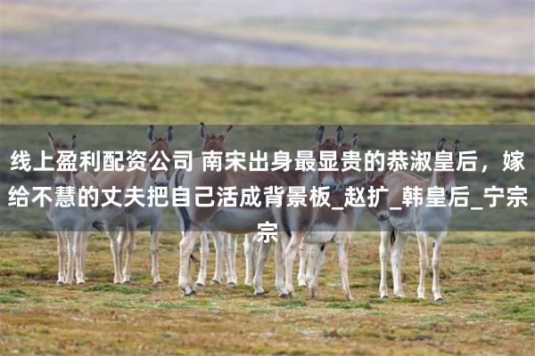 线上盈利配资公司 南宋出身最显贵的恭淑皇后，嫁给不慧的丈夫把自己活成背景板_赵扩_韩皇后_宁宗