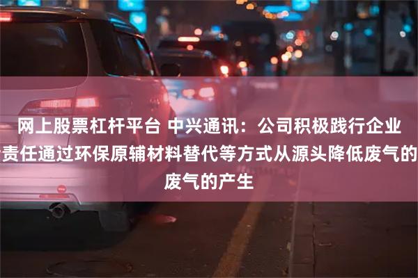网上股票杠杆平台 中兴通讯：公司积极践行企业社会责任通过环保原辅材料替代等方式从源头降低废气的产生