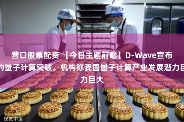 营口股票配资 【今日主题前瞻】D-Wave宣布新的量子计算突破，机构称我国量子计算产业发展潜力巨大