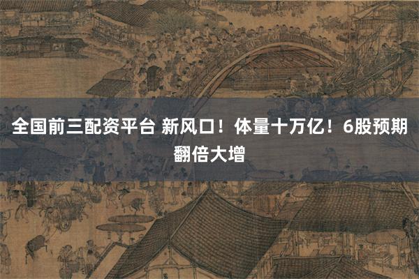 全国前三配资平台 新风口！体量十万亿！6股预期翻倍大增
