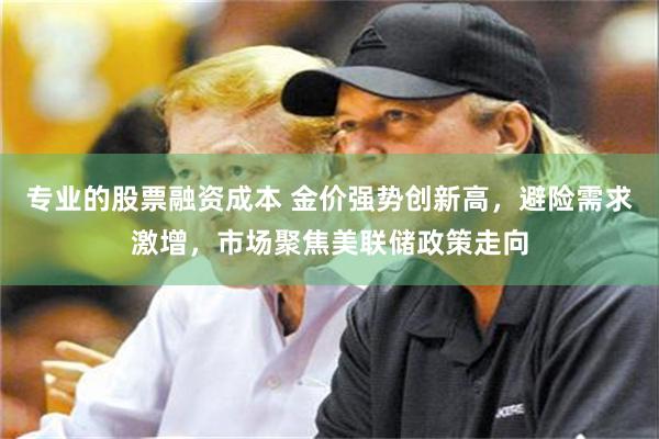 专业的股票融资成本 金价强势创新高，避险需求激增，市场聚焦美联储政策走向