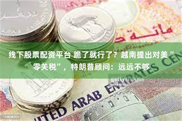 线下股票配资平台 跪了就行了？越南提出对美“零关税”，特朗普顾问：远远不够