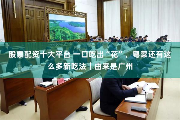 股票配资十大平台 一口吃出“花”，粤菜还有这么多新吃法｜由来是广州