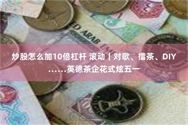 炒股怎么加10倍杠杆 滚动｜对歌、擂茶、DIY……英德茶企花式炫五一