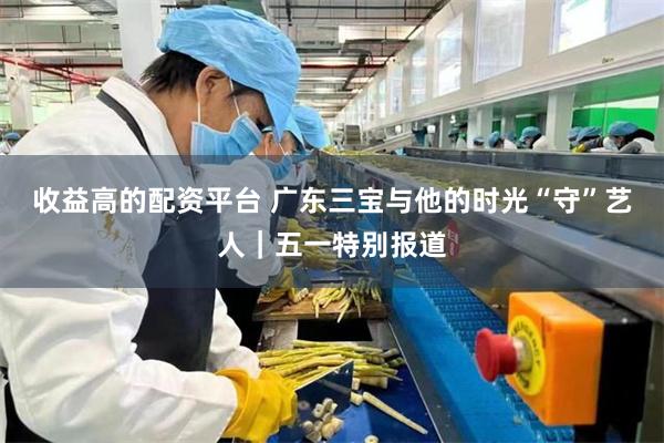 收益高的配资平台 广东三宝与他的时光“守”艺人｜五一特别报道
