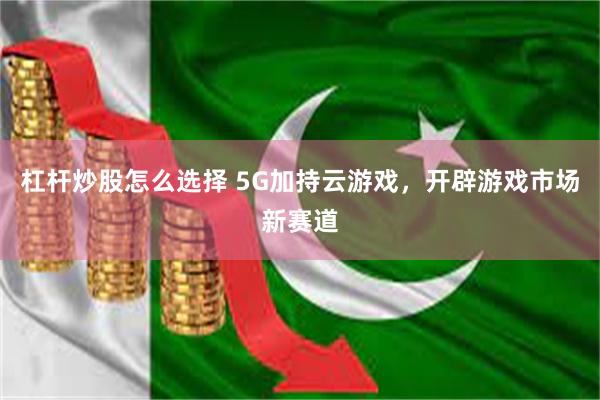 杠杆炒股怎么选择 5G加持云游戏，开辟游戏市场新赛道