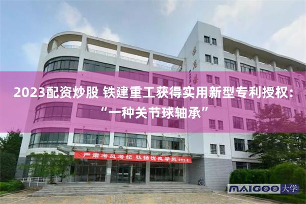 2023配资炒股 铁建重工获得实用新型专利授权：“一种关节球轴承”