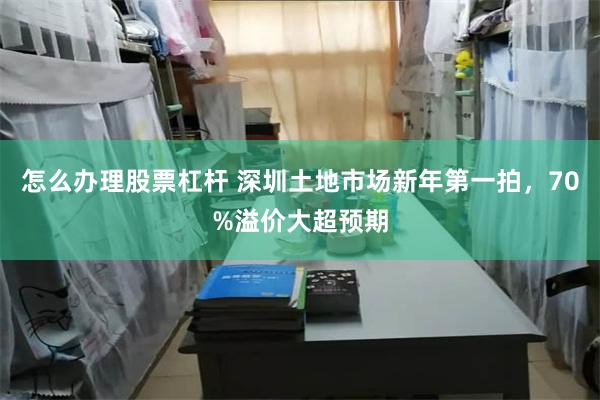 怎么办理股票杠杆 深圳土地市场新年第一拍，70%溢价大超预期