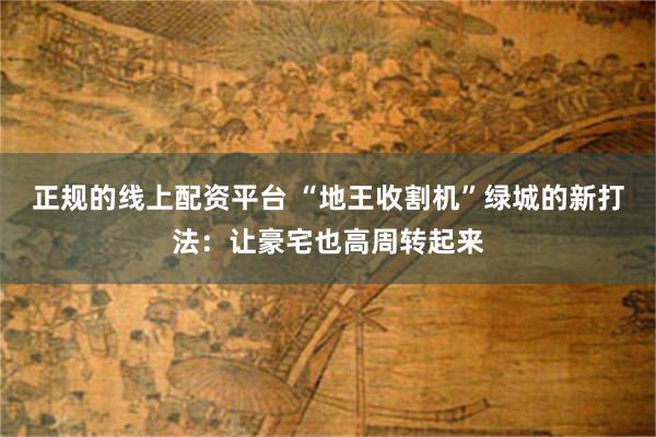 正规的线上配资平台 “地王收割机”绿城的新打法：让豪宅也高周转起来