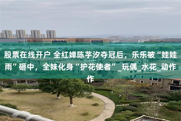 股票在线开户 全红婵陈芋汐夺冠后，乐乐被“娃娃雨”砸中，全妹化身“护花使者”_玩偶_水花_动作
