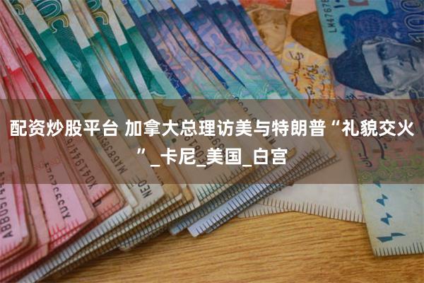 配资炒股平台 加拿大总理访美与特朗普“礼貌交火”_卡尼_美国_白宫
