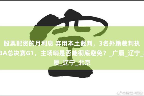 股票配资的月利息 弃用本土裁判，3名外籍裁判执法CBA总决赛G1，主场哨是否能彻底避免？_广厦_辽宁_北京