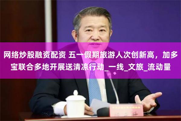 网络炒股融资配资 五一假期旅游人次创新高，加多宝联合多地开展送清凉行动_一线_文旅_流动量