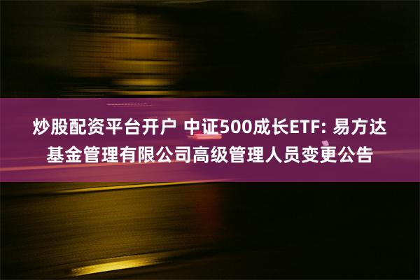 炒股配资平台开户 中证500成长ETF: 易方达基金管理有限公司高级管理人员变更公告