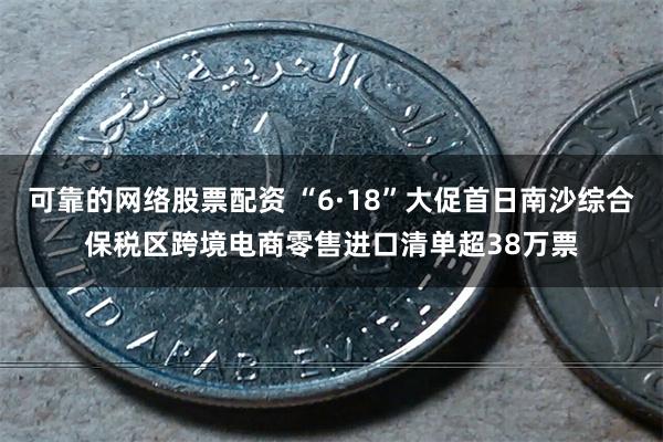 可靠的网络股票配资 “6·18”大促首日南沙综合保税区跨境电商零售进口清单超38万票