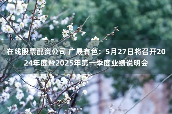 在线股票配资公司 广晟有色：5月27日将召开2024年度暨2025年第一季度业绩说明会