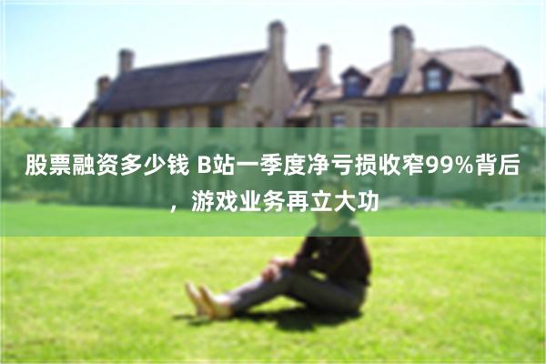 股票融资多少钱 B站一季度净亏损收窄99%背后，游戏业务再立大功
