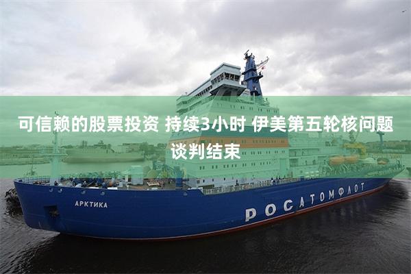 可信赖的股票投资 持续3小时 伊美第五轮核问题谈判结束